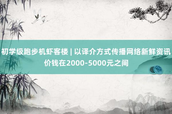 初学级跑步机虾客楼 | 以译介方式传播网络新鲜资讯价钱在2000-5000元之间