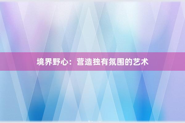 境界野心：营造独有氛围的艺术