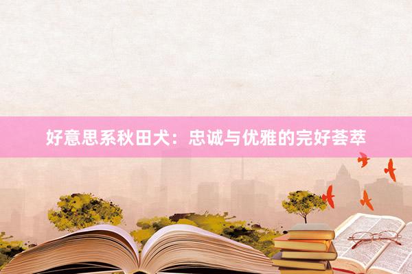 好意思系秋田犬:忠诚与优雅的完好荟萃